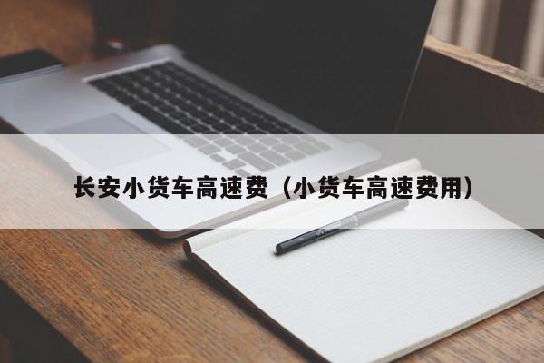 长安小货车高速费（小货车高速费用）