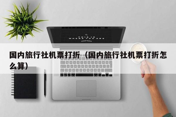 国内旅行社机票打折（国内旅行社机票打折怎么算）