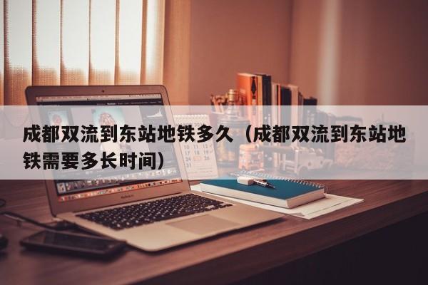 成都双流到东站地铁多久（成都双流到东站地铁需要多长时间）