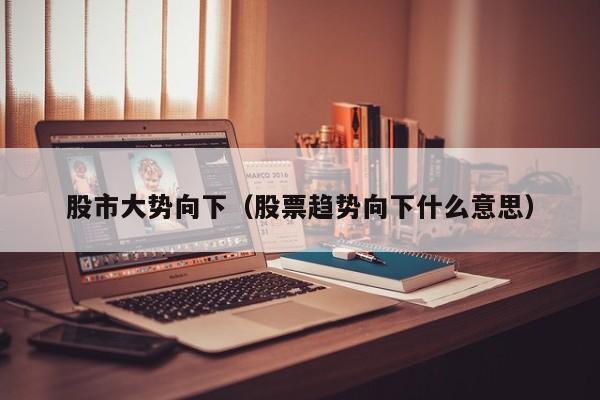 股市大势向下（股票趋势向下什么意思）