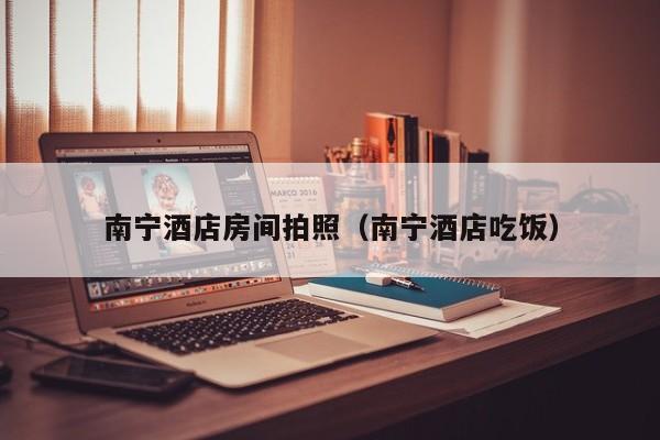南宁酒店房间拍照（南宁酒店吃饭）