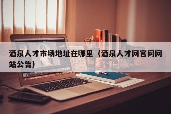 酒泉人才市场地址在哪里（酒泉人才网官网网站公告）