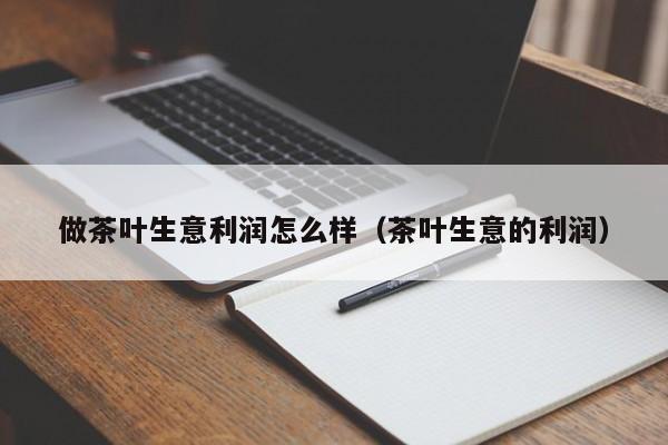 做茶叶生意利润怎么样（茶叶生意的利润）