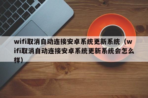 wifi取消自动连接安卓系统更新系统（wifi取消自动连接安卓系统更新系统会怎么样）