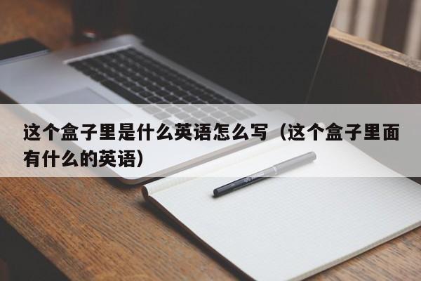 这个盒子里是什么英语怎么写（这个盒子里面有什么的英语）