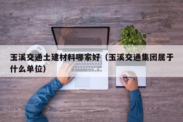 玉溪交通土建材料哪家好（玉溪交通集团属于什么单位）