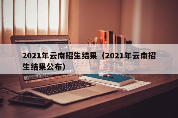 2021年云南招生结果（2021年云南招生结果公布）