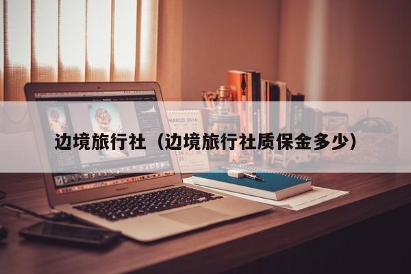 边境旅行社（边境旅行社质保金多少）