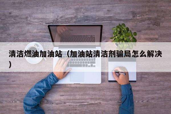 清洁燃油加油站（加油站清洁剂骗局怎么解决）