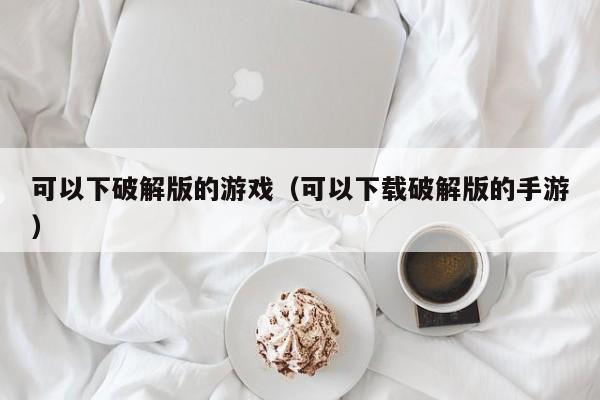 可以下破解版的游戏（可以下载破解版的手游）