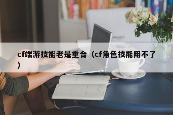 cf端游技能老是重合（cf角色技能用不了）