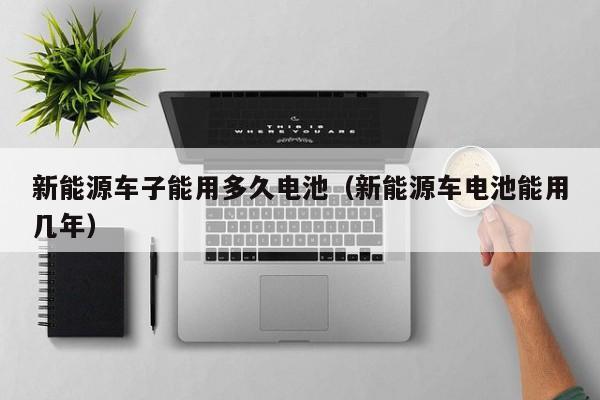 新能源车子能用多久电池（新能源车电池能用几年）