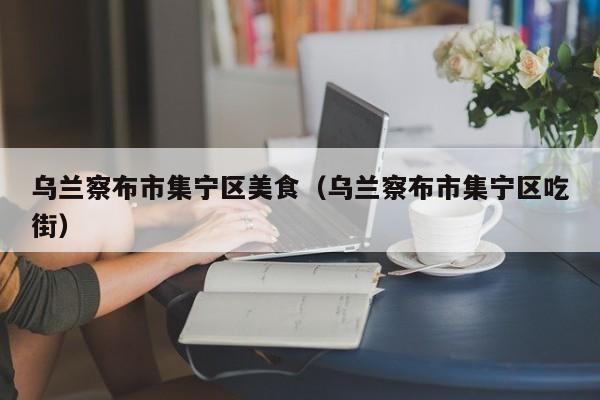 乌兰察布市集宁区美食（乌兰察布市集宁区吃街）