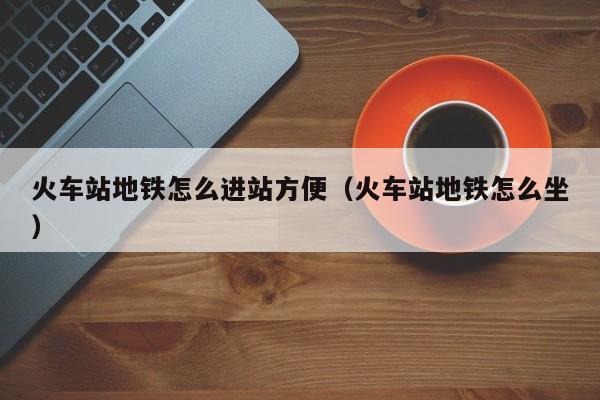 火车站地铁怎么进站方便（火车站地铁怎么坐）