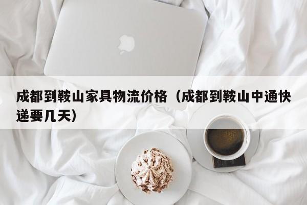 成都到鞍山家具物流价格（成都到鞍山中通快递要几天）
