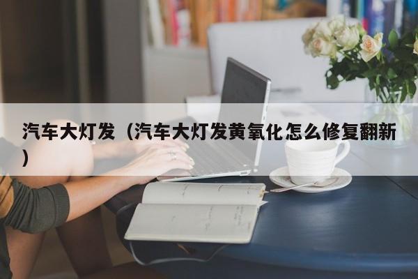 汽车大灯发（汽车大灯发黄氧化怎么修复翻新）