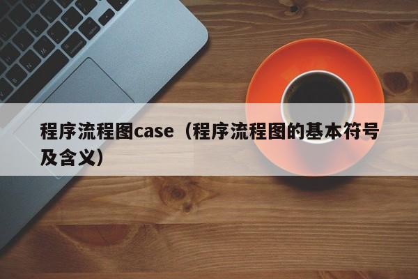 程序流程图case（程序流程图的基本符号及含义）