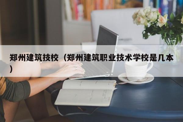 郑州建筑技校（郑州建筑职业技术学校是几本）
