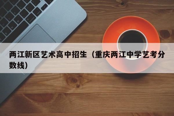 两江新区艺术高中招生（重庆两江中学艺考分数线）