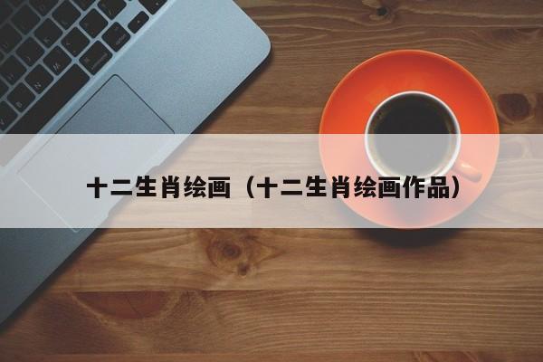 十二生肖绘画（十二生肖绘画作品）