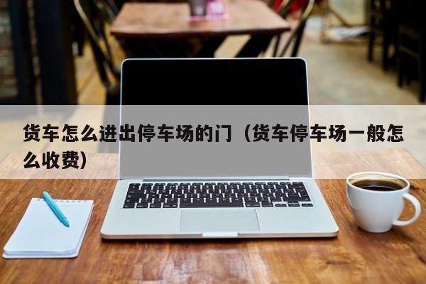 货车怎么进出停车场的门（货车停车场一般怎么收费）