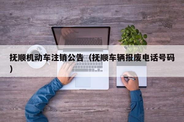 抚顺机动车注销公告（抚顺车辆报废电话号码）
