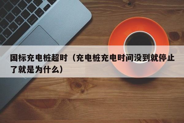 国标充电桩超时（充电桩充电时间没到就停止了就是为什么）