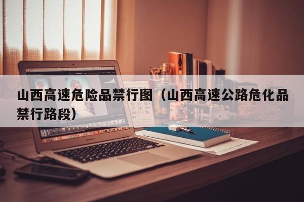 山西高速危险品禁行图（山西高速公路危化品禁行路段）