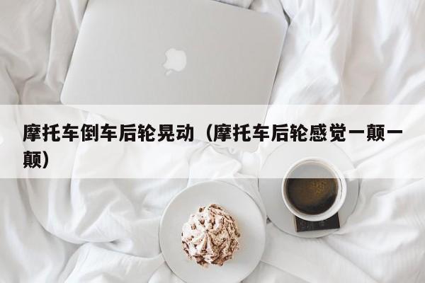 摩托车倒车后轮晃动（摩托车后轮感觉一颠一颠）