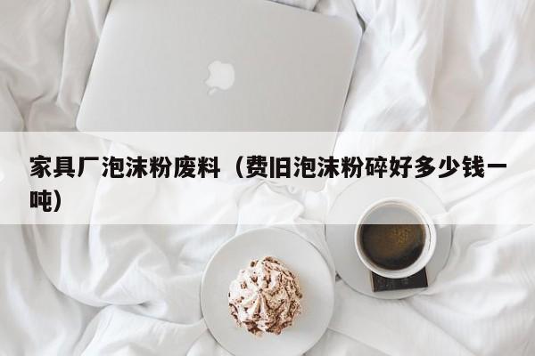 家具厂泡沫粉废料（费旧泡沫粉碎好多少钱一吨）