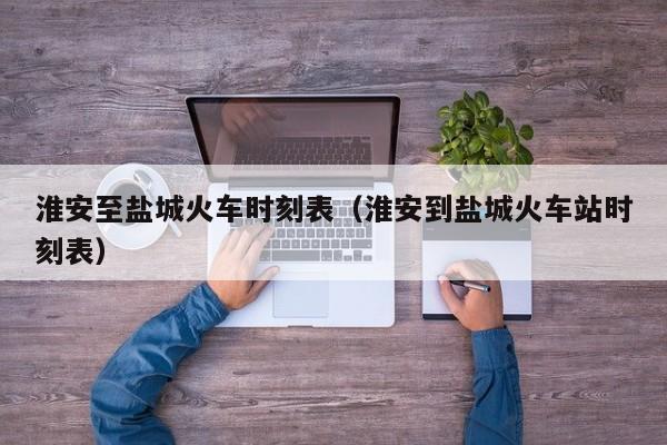 淮安至盐城火车时刻表（淮安到盐城火车站时刻表）