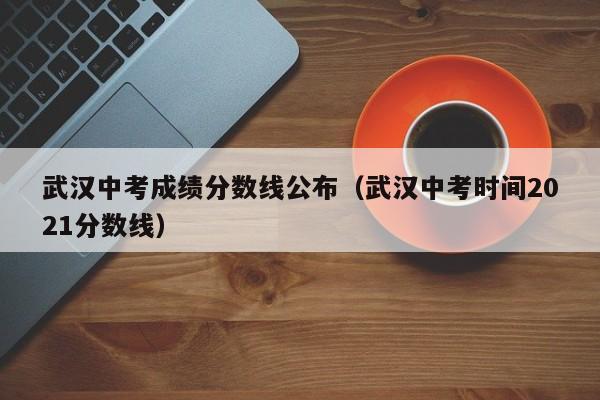 武汉中考成绩分数线公布（武汉中考时间2021分数线）