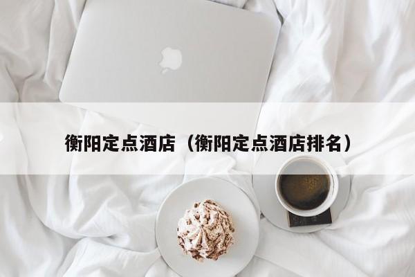 衡阳定点酒店（衡阳定点酒店排名）