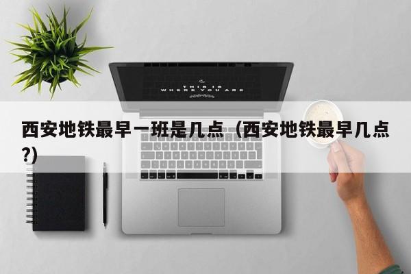 西安地铁最早一班是几点（西安地铁最早几点?）