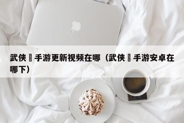 武侠乂手游更新视频在哪（武侠乂手游安卓在哪下）