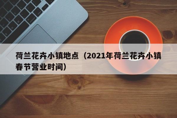 荷兰花卉小镇地点（2021年荷兰花卉小镇春节营业时间）