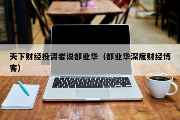 天下财经投资者说都业华（都业华深度财经博客）