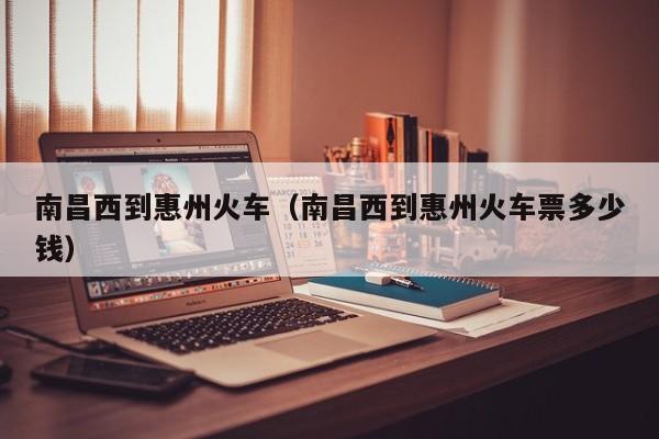 南昌西到惠州火车（南昌西到惠州火车票多少钱）