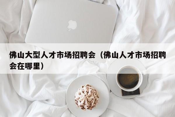 佛山大型人才市场招聘会（佛山人才市场招聘会在哪里）