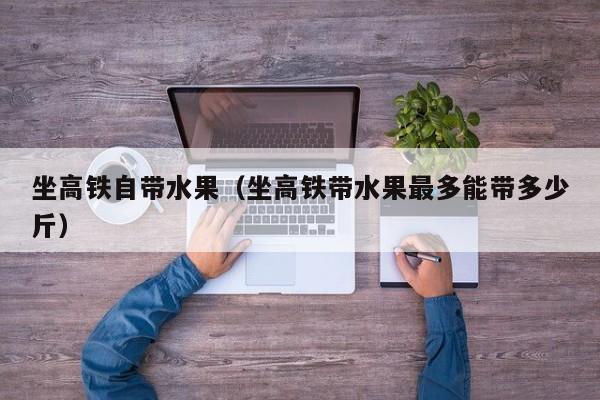 坐高铁自带水果（坐高铁带水果最多能带多少斤）