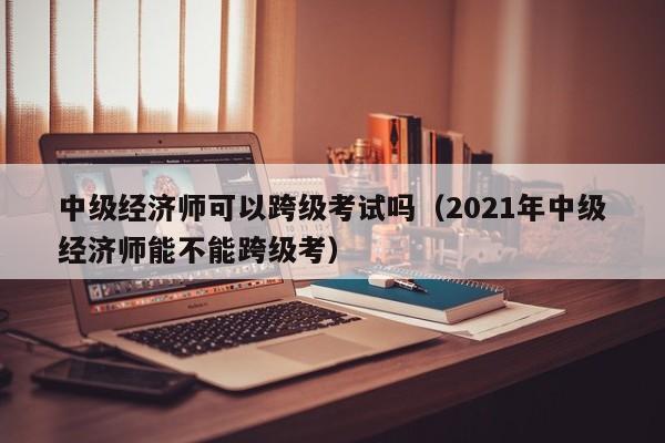 中级经济师可以跨级考试吗（2021年中级经济师能不能跨级考）