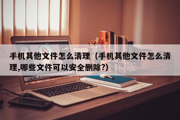 手机其他文件怎么清理（手机其他文件怎么清理,哪些文件可以安全删除?）