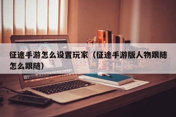 征途手游怎么设置玩家（征途手游版人物跟随怎么跟随）