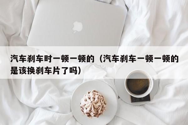 汽车刹车时一顿一顿的（汽车刹车一顿一顿的是该换刹车片了吗）