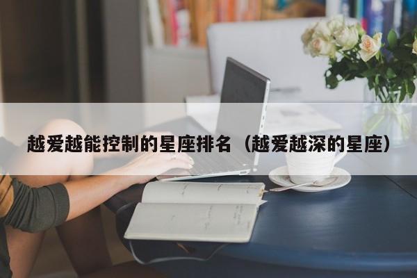 越爱越能控制的星座排名（越爱越深的星座）