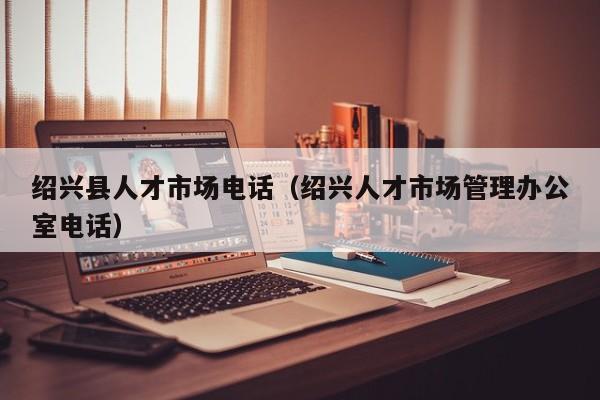 绍兴县人才市场电话（绍兴人才市场管理办公室电话）