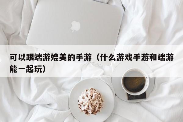 可以跟端游媲美的手游（什么游戏手游和端游能一起玩）