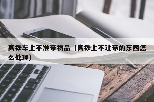 高铁车上不准带物品（高铁上不让带的东西怎么处理）