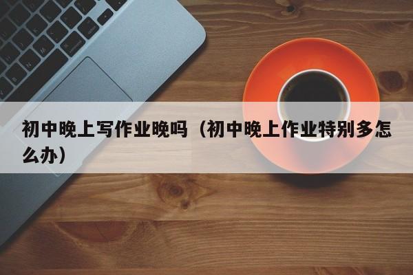 初中晚上写作业晚吗（初中晚上作业特别多怎么办）