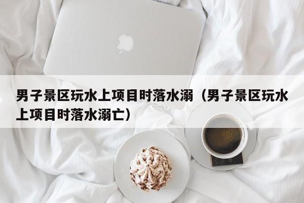 男子景区玩水上项目时落水溺(男子景区玩水上项目时落水溺亡)